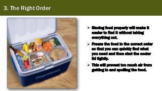 3. The Right Order
➢ Storing food properly will make it
easier to find it without taking
everything out.
➢ Freeze the food in the correct order
so that you can quickly find what
you need and then shut the cooler
lid tightly.
➢ This will prevent too much air from
getting in and spoiling the food.
 