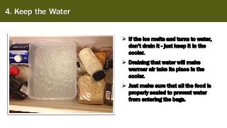 4. Keep the Water
➢ If the ice melts and turns to water,
don’t drain it - just keep it in the
cooler.
➢ Draining that water will make
warmer air take its place in the
cooler.
➢ Just make sure that all the food is
properly sealed to prevent water
from entering the bags.
 