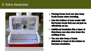 5. Extra Insulation
➢ Placing frozen food can also keep
foods frozen when traveling.
➢ Line the bottom of your cooler with
flat frozen foods that can act just as
effectively as ice.
➢ Additional insulation like a layer of
Styrofoam can also slow down the
melting of ice.
➢ You can also keep a frozen
dishcloth or towel at the bottom to
increase insulation.
 