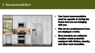 7. Accommodation
➢ Your travel accommodation
must be capable of storing the
frozen food you are bringing
with you.
➢ This can be cumbersome if you
are staying in a hotel.
➢ More travelers are opting for
vacation rental properties
equipped with kitchen, laundry,
and other such amenities.
 