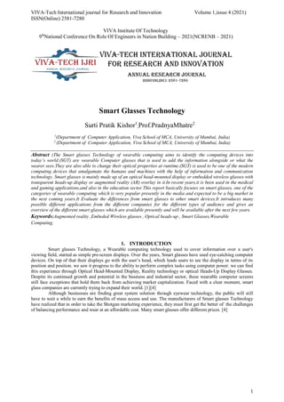 VIVA-Tech International journal for Research and Innovation Volume 1,issue 4 (2021)
ISSN(Online) 2581-7280
VIVA Institute Of Technology
9th
National Conference On Role Of Engineers in Nation Building – 2021(NCRENB – 2021)
1
Smart Glasses Technology
Surti Pratik Kishor1
,Prof.PradnyaMhatre2
1
(Department of Computer Application, Viva School of MCA, University of Mumbai, India)
2
(Department of Computer Application, Viva School of MCA, University of Mumbai, India)
Abstract :The Smart glasses Technology of wearable computing aims to identify the computing devices into
today’s world.(SGT) are wearable Computer glasses that is used to add the information alongside or what the
wearer sees.They are also able to change their optical properties at runtime.(SGT) is used to be one of the modern
computing devices that amalgamate the humans and machines with the help of information and communication
technology. Smart glasses is mainly made up of an optical head-mounted display or embedded wireless glasses with
transparent heads-up display or augmented reality (AR) overlay in it.In recent years,it is been used in the medical
and gaming applications,and also in the education sector.This report basically focuses on smart glasses, one of the
categories of wearable computing which is very popular presently in the media and expected to be a big market in
the next coming years.It Evaluate the differences from smart glasses to other smart devices.It introduces many
possible different applications from the different companies for the different types of audience and gives an
overview of the different smart glasses which are available presently and will be available after the next few years.
Keywords:Augmented reality ,Embeded Wireless glasses , Optical heads-up , Smart Glasses,Wearable
Computing.
1. INTRODUCTION
Smart glasses Technology, a Wearable computing technology used to cover information over a user's
viewing field, started as simple pre-screen displays. Over the years, Smart glasses have used eye-catching computer
devices. On top of that their displays go with the user’s head, which leads users to see the display in terms of its
position and position. we saw it progress to the ability to perform complex tasks using computer power. we can find
this experience through Optical Head-Mounted Display, Reality technology or optical Heads-Up Display Glasses.
Despite its continued growth and potential in the business and industrial sector, these wearable computer screens
still face exceptions that hold them back from achieving market capitalization. Faced with a clear moment, smart
glass companies are currently trying to expand their world. [1][4]
Although businesses are finding great system solution through eyewear technology, the public will still
have to wait a while to earn the benefits of mass access and use. The manufacturers of Smart glasses Technology
have realized that in order to take the Shotgun marketing experience, they must first get the better of the challenges
of balancing performance and wear at an affordable cost. Many smart glasses offer different prices. [4]
 