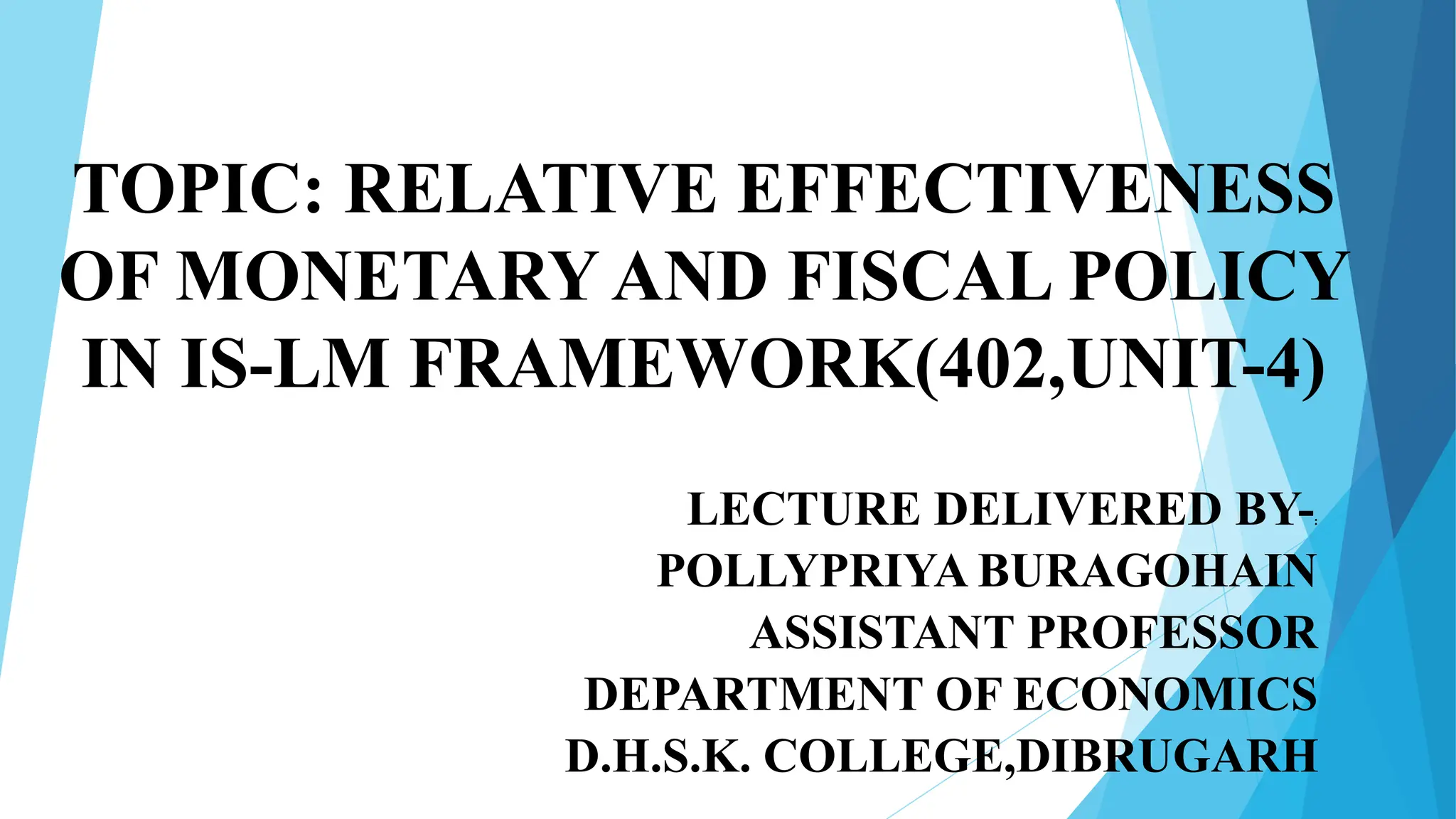 TOPIC: RELATIVE EFFECTIVENESS
OF MONETARY AND FISCAL POLICY
IN IS-LM FRAMEWORK(402,UNIT-4)
LECTURE DELIVERED BY-:
POLLYPRIYA BURAGOHAIN
ASSISTANT PROFESSOR
DEPARTMENT OF ECONOMICS
D.H.S.K. COLLEGE,DIBRUGARH
 