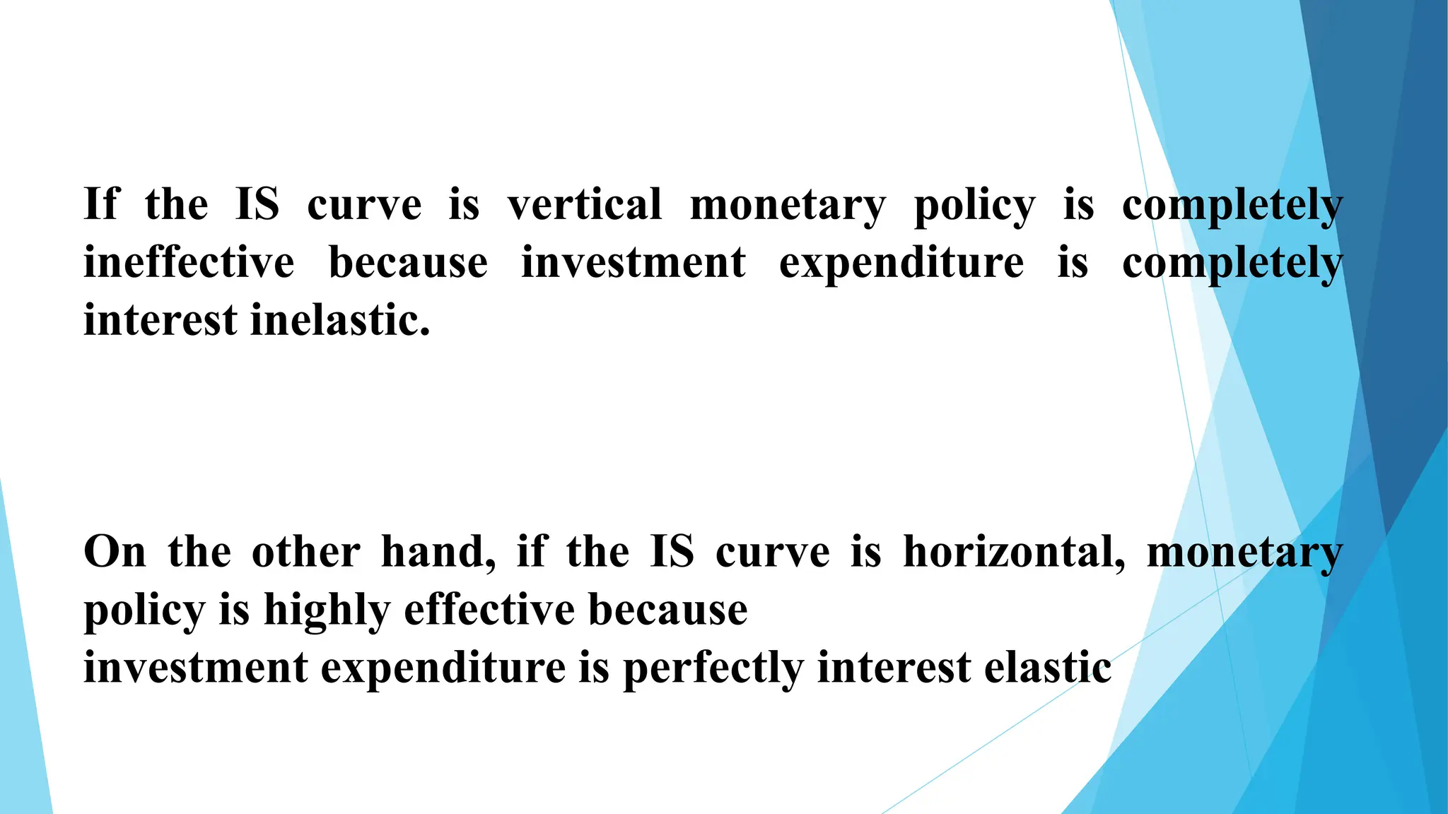 If the IS curve is vertical monetary policy is completely
ineffective because investment expenditure is completely
interest inelastic.
On the other hand, if the IS curve is horizontal, monetary
policy is highly effective because
investment expenditure is perfectly interest elastic
 