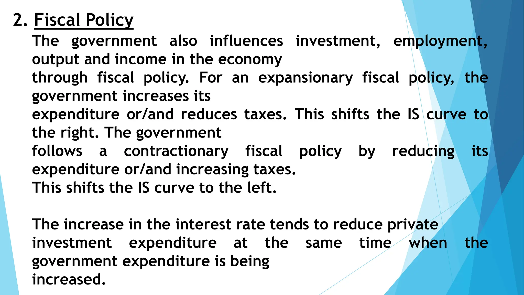 2. Fiscal Policy
The government also influences investment, employment,
output and income in the economy
through fiscal policy. For an expansionary fiscal policy, the
government increases its
expenditure or/and reduces taxes. This shifts the IS curve to
the right. The government
follows a contractionary fiscal policy by reducing its
expenditure or/and increasing taxes.
This shifts the IS curve to the left.
The increase in the interest rate tends to reduce private
investment expenditure at the same time when the
government expenditure is being
increased.
 