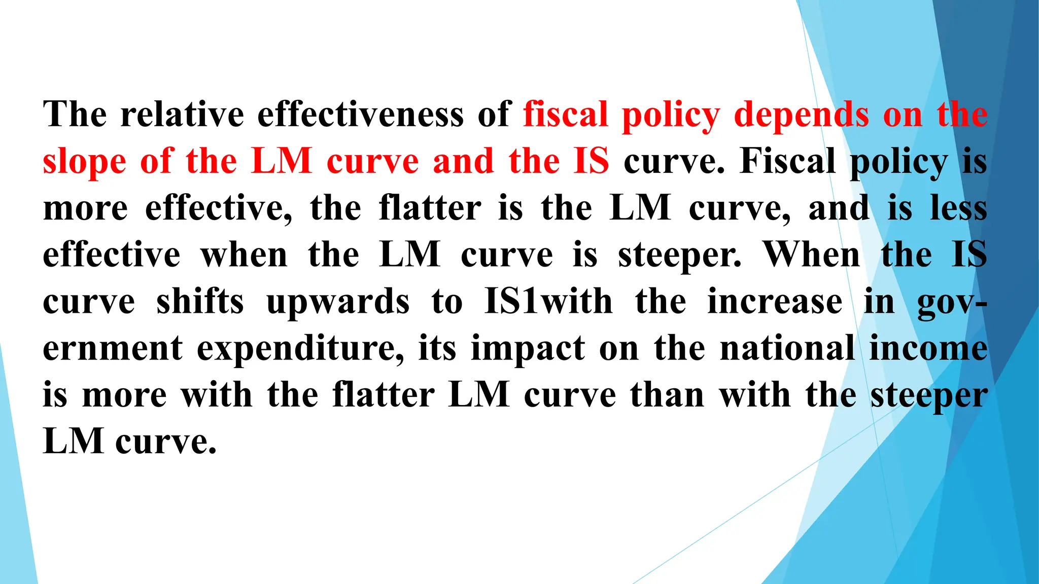 The relative effectiveness of fiscal policy depends on the
slope of the LM curve and the IS curve. Fiscal policy is
more effective, the flatter is the LM curve, and is less
effective when the LM curve is steeper. When the IS
curve shifts upwards to IS1with the increase in gov-
ernment expenditure, its impact on the national income
is more with the flatter LM curve than with the steeper
LM curve.
 