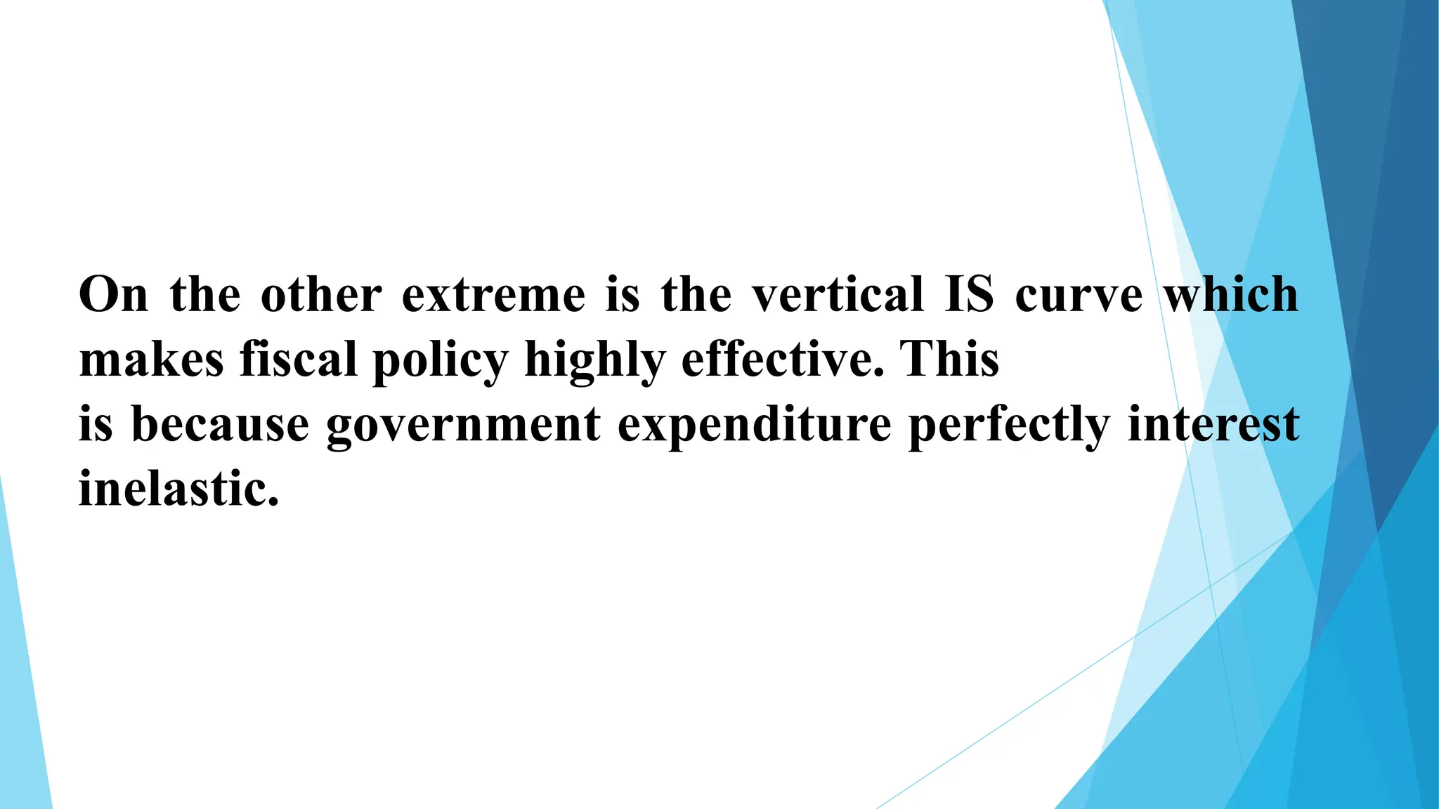 On the other extreme is the vertical IS curve which
makes fiscal policy highly effective. This
is because government expenditure perfectly interest
inelastic.
 