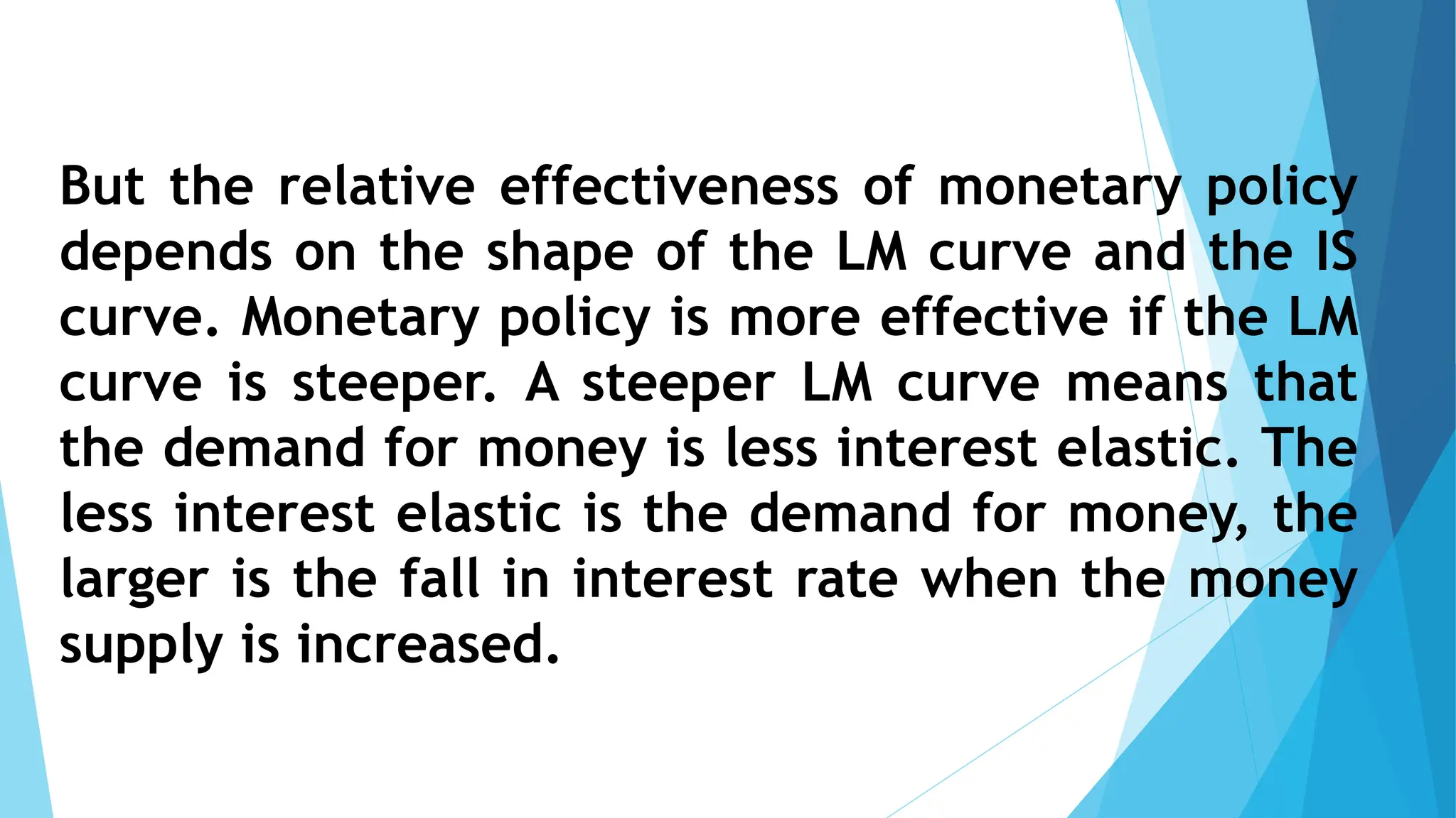 But the relative effectiveness of monetary policy
depends on the shape of the LM curve and the IS
curve. Monetary policy is more effective if the LM
curve is steeper. A steeper LM curve means that
the demand for money is less interest elastic. The
less interest elastic is the demand for money, the
larger is the fall in interest rate when the money
supply is increased.
 