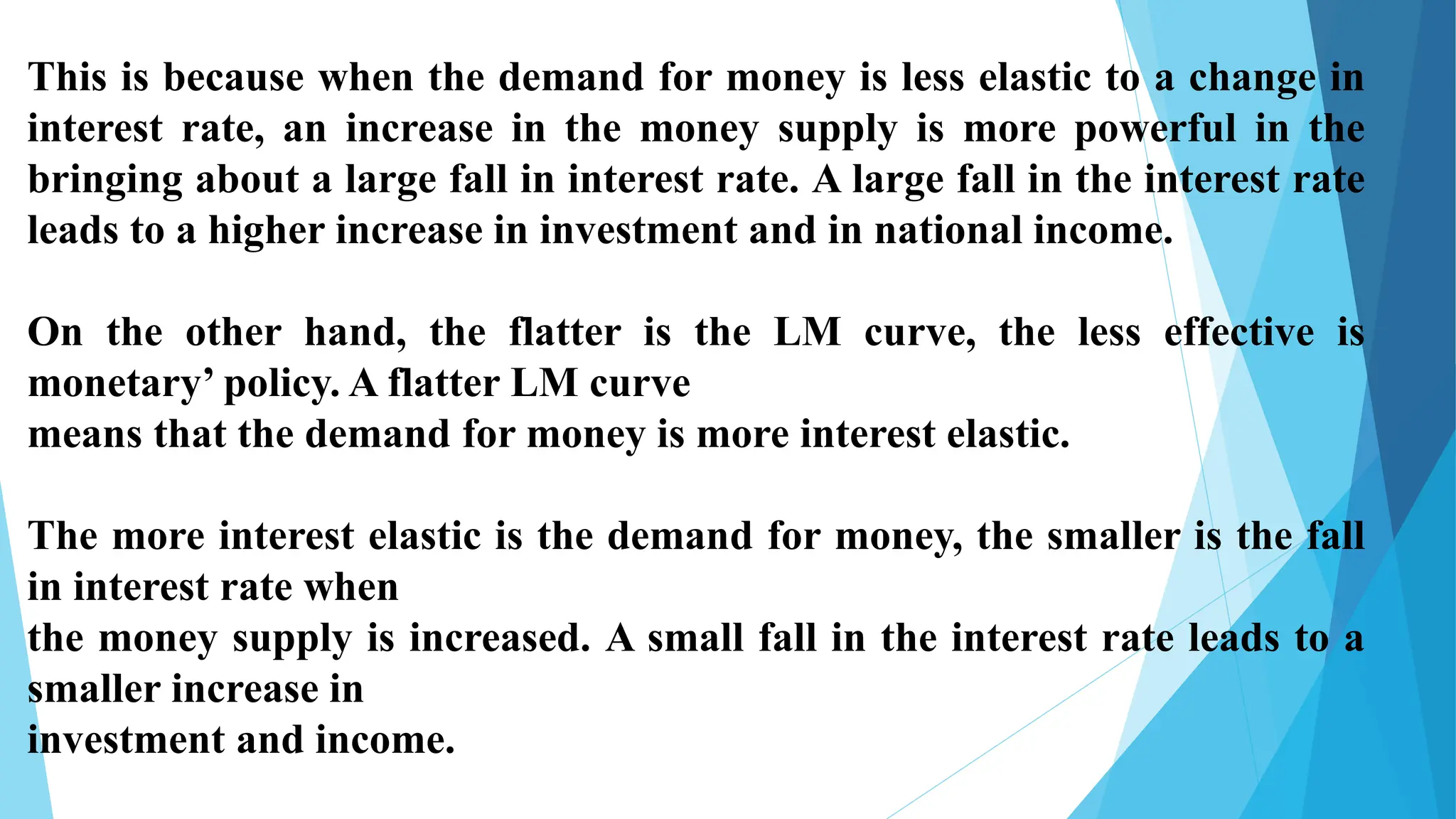 This is because when the demand for money is less elastic to a change in
interest rate, an increase in the money supply is more powerful in the
bringing about a large fall in interest rate. A large fall in the interest rate
leads to a higher increase in investment and in national income.
On the other hand, the flatter is the LM curve, the less effective is
monetary’ policy. A flatter LM curve
means that the demand for money is more interest elastic.
The more interest elastic is the demand for money, the smaller is the fall
in interest rate when
the money supply is increased. A small fall in the interest rate leads to a
smaller increase in
investment and income.
 