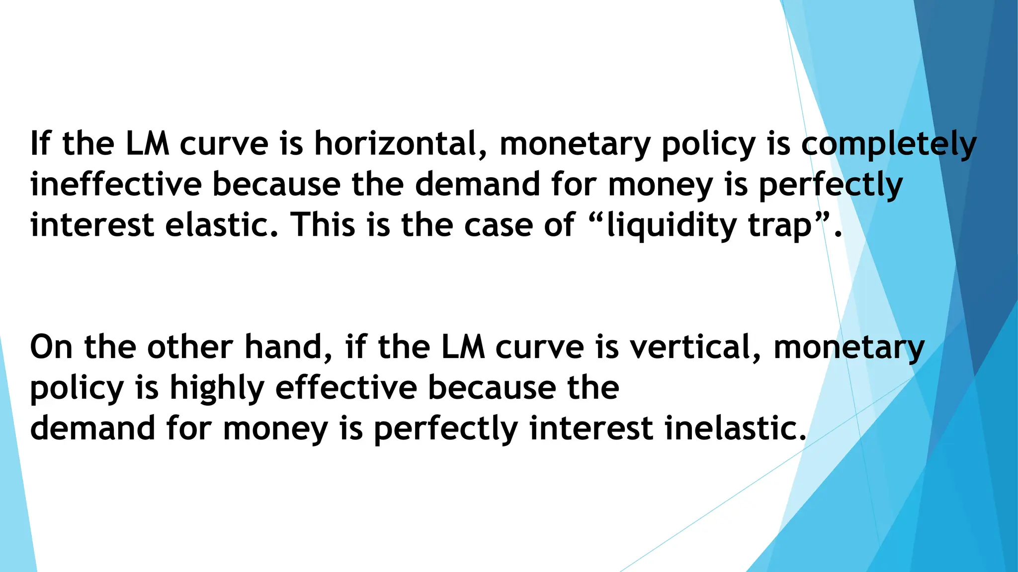 If the LM curve is horizontal, monetary policy is completely
ineffective because the demand for money is perfectly
interest elastic. This is the case of “liquidity trap”.
On the other hand, if the LM curve is vertical, monetary
policy is highly effective because the
demand for money is perfectly interest inelastic.
 