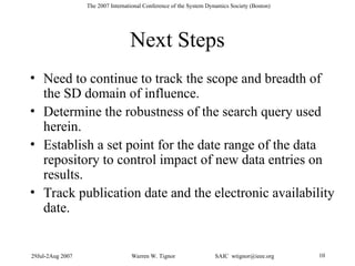 29Jul-2Aug 2007 Warren W. Tignor SAIC wtignor@ieee.org 10
The 2007 International Conference of the System Dynamics Society (Boston)
Next Steps
• Need to continue to track the scope and breadth of
the SD domain of influence.
• Determine the robustness of the search query used
herein.
• Establish a set point for the date range of the data
repository to control impact of new data entries on
results.
• Track publication date and the electronic availability
date.
 