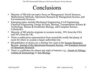 29Jul-2Aug 2007 Warren W. Tignor SAIC wtignor@ieee.org 9
The 2007 International Conference of the System Dynamics Society (Boston)
Conclusions
• Majority of SD relevant topics focus on Management, Social Sciences,
Mathematical Methods, Operations Research & Management Science, and
Environmental Sciences.
• Emerging topics include Mechanical Engineering, Civil Engineering,
Chemical Engineering, Energy & Fuels, Biology, Transportation Science &
Technology, Marine & Freshwater Biology, and Computer Science,
Cybernetics.
• Majority of SD articles originate in western society, 39% from the USA
and 10% from the UK.
• There is publication representation from around the world, but plenty of
room for others to assume a larger authorship role.
• SD publishers of choice are a familiar few such as the System Dynamics
Review, Journal of the Operational Research Society, and European Journal
of Operations Research.
• There is a publisher for almost any topic of interest, e.g., Annals of Allergy,
Asthma & Immunology to Zoo Biology.
 