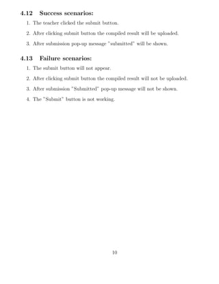 4.12 Success scenarios:
1. The teacher clicked the submit button.
2. After clicking submit button the compiled result will be uploaded.
3. After submission pop-up message ”submitted” will be shown.
4.13 Failure scenarios:
1. The submit button will not appear.
2. After clicking submit button the compiled result will not be uploaded.
3. After submission ”Submitted” pop-up message will not be shown.
4. The ”Submit” button is not working.
10
 