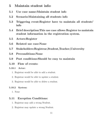 5 Maintain student info:
5.1 Use case name:Maintain student info
5.2 Scenario:Maintaining all students info
5.3 Triggering event:Register have to maintain all students’
info
5.4 Brief description:This use case allows Register to maintain
student information in the registration system.
5.5 Actors:Register
5.6 Related use case:None
5.7 Stakeholders:Registrar,Student,Teacher,University
5.8 Preconditions:None
5.9 Post conditions:Should be easy to maintain
5.10 Flow of events:
5.10.1 Actor:
1. Registrar would be able to add a student.
2. Registrar would be able to update a student.
3. Registrar would be able to delete a student.
5.10.2 System:
1. None
5.11 Exception Conditions:
1. Registrar may add a wrong Student.
2. Registrar may update a wrong Student.
11
 