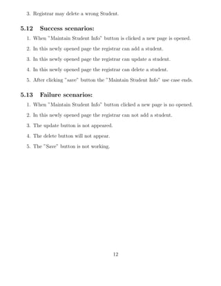 3. Registrar may delete a wrong Student.
5.12 Success scenarios:
1. When ”Maintain Student Info” button is clicked a new page is opened.
2. In this newly opened page the registrar can add a student.
3. In this newly opened page the registrar can update a student.
4. In this newly opened page the registrar can delete a student.
5. After clicking ”save” button the ”Maintain Student Info” use case ends.
5.13 Failure scenarios:
1. When ”Maintain Student Info” button clicked a new page is no opened.
2. In this newly opened page the registrar can not add a student.
3. The update button is not appeared.
4. The delete button will not appear.
5. The ”Save” button is not working.
12
 