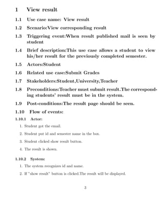 1 View result
1.1 Use case name: View result
1.2 Scenario:View corresponding result
1.3 Triggering event:When result published mail is seen by
student
1.4 Brief description:This use case allows a student to view
his/her result for the previously completed semester.
1.5 Actors:Student
1.6 Related use case:Submit Grades
1.7 Stakeholders:Student,University,Teacher
1.8 Preconditions:Teacher must submit result.The correspond-
ing students’ result must be in the system.
1.9 Post-conditions:The result page should be seen.
1.10 Flow of events:
1.10.1 Actor:
1. Student got the email.
2. Student put id and semester name in the box.
3. Student clicked show result button.
4. The result is shown.
1.10.2 System:
1. The system recognizes id and name.
2. If ”show result” button is clicked.The result will be displayed.
3
 