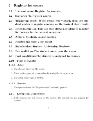 2 Register for course
2.1 Use case name:Register for courses:
2.2 Scenario: To register course
2.3 Triggering event: When result was viewed, then the stu-
dent wishes to register courses, on the basis of their result.
2.4 Brief description:This use case allows a student to register
for courses in the current semester.
2.5 Actors: Student, course catalog
2.6 Related use case:View result
2.7 Stakeholders:Student, University, Register
2.8 Preconditions:The student must pass the exam
2.9 Post conditions:The student is assigned to courses
2.10 Flow of events:
2.10.1 Actor:
1. The student ﬁrst view the result.
2. If the student pass all courses then he is eligible for registration.
3. The actor clicks register button.
2.10.2 System:
1. The system shows the ”Registration Completed” pop-up.
2.11 Exception Conditions:
1. If the courses are not present in the system, the student can not register for
courses.
5
 
