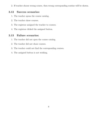 2. If teacher choose wrong course, then wrong corresponding routine will be shown.
3.12 Success scenarios:
1. The teacher opens the course catalog.
2. The teacher chose courses.
3. The registrar assigned the teacher to courses.
4. The registrar clicked the assigned button.
3.13 Failure scenarios:
1. The teacher did not open the course catalog.
2. The teacher did not chose courses.
3. The teacher could not ﬁnd the corresponding courses.
4. The assigned button is not working.
8
 