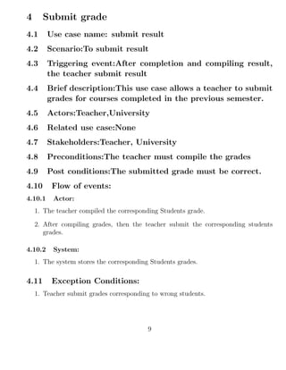 4 Submit grade
4.1 Use case name: submit result
4.2 Scenario:To submit result
4.3 Triggering event:After completion and compiling result,
the teacher submit result
4.4 Brief description:This use case allows a teacher to submit
grades for courses completed in the previous semester.
4.5 Actors:Teacher,University
4.6 Related use case:None
4.7 Stakeholders:Teacher, University
4.8 Preconditions:The teacher must compile the grades
4.9 Post conditions:The submitted grade must be correct.
4.10 Flow of events:
4.10.1 Actor:
1. The teacher compiled the corresponding Students grade.
2. After compiling grades, then the teacher submit the corresponding students
grades.
4.10.2 System:
1. The system stores the corresponding Students grades.
4.11 Exception Conditions:
1. Teacher submit grades corresponding to wrong students.
9
 