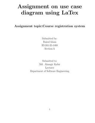 Assignment on use case
diagram using LaTex
Assignment topic:Course registration system
Submitted by:
Raisul Islam
ID:161-35-1468
Section:A
Submitted to:
Md. Alamgir Kabir
Lecturer
Department of Software Engineering
1
 