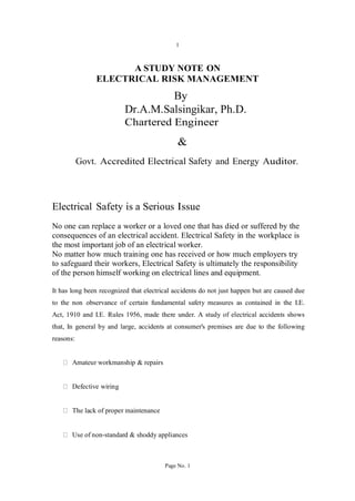 1
A STUDY NOTE ON
ELECTRICAL RISK MANAGEMENT
By
Dr.A.M.Salsingikar, Ph.D.
Chartered Engineer
&
Govt. Accredited Electrical Safety and Energy Auditor.
Electrical Safety is a Serious Issue
No one can replace a worker or a loved one that has died or suffered by the
consequences of an electrical accident. Electrical Safety in the workplace is
the most important job of an electrical worker.
No matter how much training one has received or how much employers try
to safeguard their workers, Electrical Safety is ultimately the responsibility
of the person himself working on electrical lines and equipment.
It has long been recognized that electrical accidents do not just happen but are caused due
to the non observance of certain fundamental safety measures as contained in the I.E.
Act, 1910 and I.E. Rules 1956, made there under. A study of electrical accidents shows
that, In general by and large, accidents at consumer's premises are due to the following
reasons:
Amateur workmanship & repairs
Defective wiring
The lack of proper maintenance
Use of non-standard & shoddy appliances
Page No. 1
 