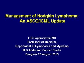 Management of Hodgkin Lymphoma:
An ASCO/ICML Update
F B Hagemeister, MD
Professor of Medicine
Department of Lymphoma and Myeloma
M D Anderson Cancer Center
Bangkok 28 August 2015
 