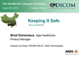THE DICOM 2014 Chengdu Workshop 
August 25, 2014 Chengdu, China 
Keeping It Safe 
Securing DICOM 
Brad Genereaux, Agfa HealthCare 
Product Manager 
Industry Co-Chair, DICOM WG-27, Web Technologies 
 