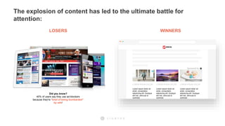 The explosion of content has led to the ultimate battle for
attention:
Did you know?
40% of users say they use ad-blockers
because they're “tired of being bombarded”
by ads!
LOSERS WINNERS
Advertisement
LOREM IPSUM DOLOR
Lorem ipsum dolor sit
amet, consectetur
adipiscing elit. Quisque
elit nisl, vehicula id
commod
Advertisement
LOREM IPSUM DOLOR
Lorem ipsum dolor sit
amet, consectetur
adipiscing elit. Quisque
elit nisl, vehicula id
commod
Advertisement
LOREM IPSUM DOLOR
Lorem ipsum dolor sit
amet, consectetur
adipiscing elit. Quisque
elit nisl, vehicula id
commod
Sponsored by
 