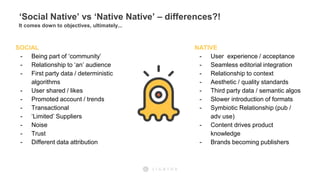 ‘Social Native’ vs ‘Native Native’ – differences?!
It comes down to objectives, ultimately...
SOCIAL
- Being part of ‘community’
- Relationship to ‘an’ audience
- First party data / deterministic
algorithms
- User shared / likes
- Promoted account / trends
- Transactional
- ‘Limited’ Suppliers
- Noise
- Trust
- Different data attribution
NATIVE
- User experience / acceptance
- Seamless editorial integration
- Relationship to context
- Aesthetic / quality standards
- Third party data / semantic algos
- Slower introduction of formats
- Symbiotic Relationship (pub /
adv use)
- Content drives product
knowledge
- Brands becoming publishers
 