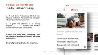 na·tive ad·ver·tis·ing
ˈnā-tiv ˈad-vər-ˌtī-ziŋ
(n.) A multi-device “video/image-title-text” non-
intrusive ad format that seamlessly integrates
into any publisher’s environment.
(v.) It grabs the attention of an already
engaged audience and directs it
towards other valuable brand assets.
Protects the entire user experience: non-
intrusive and is delivered through relevance
and context.
Driver of growth and value for all parties.
Advertisement
LOREM IPSUM DOLOR SIT AMET
Lorem ipsum dolor sit amet,
consectetur adipiscing elit.
Quisque elit nisl, vehicula id
commod
LOREM
Lorem
consec
Quisqu
commo
Advertisement
Lorem Ipsum Dolor Sit
Amet
Lorem ipsum dolor sit amet,
consectetur adipiscing elit.
Quisque elit nisl, vehicula id
commod
Sponsored by
 