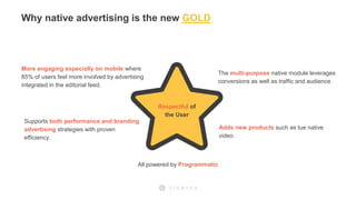 Adds new products such as tue native
video.
Respectful of
the User
More engaging especially on mobile where
85% of users feel more involved by advertising
integrated in the editorial feed.
The multi-purpose native module leverages
conversions as well as traffic and audience.
All powered by Programmatic
Supports both performance and branding
advertising strategies with proven
efficiency.
Why native advertising is the new GOLD
 