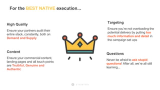 For the BEST NATIVE execution...
High Quality
Ensure your partners audit their
entire stack, constantly, both on
Demand and Supply
Content
Ensure your commercial content,
landing pages and all touch points
are Truthful, Genuine and
Authentic
Targeting
Ensure you’re not overloading the
potential delivery by putting too
much information and detail in
the campaign set ups
Questions
Never be afraid to ask stupid
questions! After all, we’re all still
learning...
 