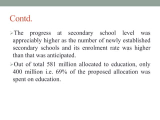 Contd.
The progress at secondary school level was
appreciably higher as the number of newly established
secondary schools and its enrolment rate was higher
than that was anticipated.
Out of total 581 million allocated to education, only
400 million i.e. 69% of the proposed allocation was
spent on education.
 