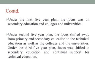 Contd.
Under the first five year plan, the focus was on
secondary education and colleges and universities.
Under second five year plan, the focus shifted away
from primary and secondary education to the technical
education as well as the colleges and the universities.
Under the third five year plan, focus was shifted to
secondary education and continual support for
technical education.
 