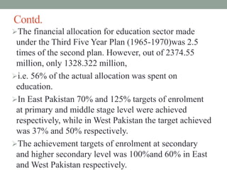 Contd.
The financial allocation for education sector made
under the Third Five Year Plan (1965-1970)was 2.5
times of the second plan. However, out of 2374.55
million, only 1328.322 million,
i.e. 56% of the actual allocation was spent on
education.
In East Pakistan 70% and 125% targets of enrolment
at primary and middle stage level were achieved
respectively, while in West Pakistan the target achieved
was 37% and 50% respectively.
The achievement targets of enrolment at secondary
and higher secondary level was 100%and 60% in East
and West Pakistan respectively.
 