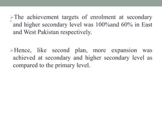 .
The achievement targets of enrolment at secondary
and higher secondary level was 100%and 60% in East
and West Pakistan respectively.
Hence, like second plan, more expansion was
achieved at secondary and higher secondary level as
compared to the primary level.
 