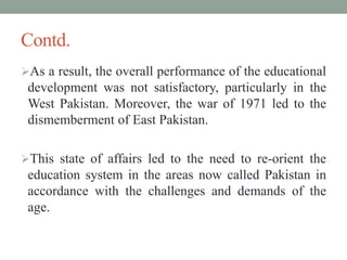 Contd.
As a result, the overall performance of the educational
development was not satisfactory, particularly in the
West Pakistan. Moreover, the war of 1971 led to the
dismemberment of East Pakistan.
This state of affairs led to the need to re-orient the
education system in the areas now called Pakistan in
accordance with the challenges and demands of the
age.
 