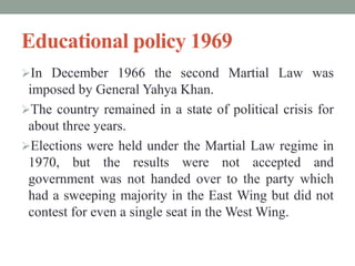 Educational policy 1969
In December 1966 the second Martial Law was
imposed by General Yahya Khan.
The country remained in a state of political crisis for
about three years.
Elections were held under the Martial Law regime in
1970, but the results were not accepted and
government was not handed over to the party which
had a sweeping majority in the East Wing but did not
contest for even a single seat in the West Wing.
 