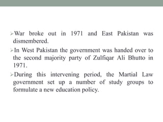 War broke out in 1971 and East Pakistan was
dismembered.
In West Pakistan the government was handed over to
the second majority party of Zulfiqar Ali Bhutto in
1971.
During this intervening period, the Martial Law
government set up a number of study groups to
formulate a new education policy.
 