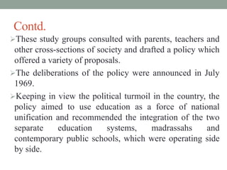 Contd.
These study groups consulted with parents, teachers and
other cross-sections of society and drafted a policy which
offered a variety of proposals.
The deliberations of the policy were announced in July
1969.
Keeping in view the political turmoil in the country, the
policy aimed to use education as a force of national
unification and recommended the integration of the two
separate education systems, madrassahs and
contemporary public schools, which were operating side
by side.
 