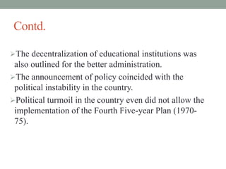 Contd.
The decentralization of educational institutions was
also outlined for the better administration.
The announcement of policy coincided with the
political instability in the country.
Political turmoil in the country even did not allow the
implementation of the Fourth Five-year Plan (1970-
75).
 