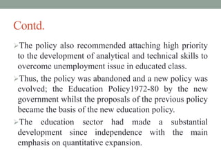 Contd.
The policy also recommended attaching high priority
to the development of analytical and technical skills to
overcome unemployment issue in educated class.
Thus, the policy was abandoned and a new policy was
evolved; the Education Policy1972-80 by the new
government whilst the proposals of the previous policy
became the basis of the new education policy.
The education sector had made a substantial
development since independence with the main
emphasis on quantitative expansion.
 