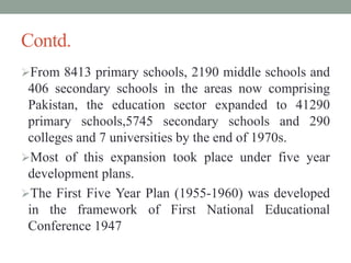 Contd.
From 8413 primary schools, 2190 middle schools and
406 secondary schools in the areas now comprising
Pakistan, the education sector expanded to 41290
primary schools,5745 secondary schools and 290
colleges and 7 universities by the end of 1970s.
Most of this expansion took place under five year
development plans.
The First Five Year Plan (1955-1960) was developed
in the framework of First National Educational
Conference 1947
 