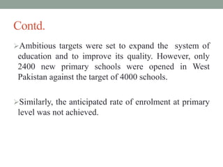 Contd.
Ambitious targets were set to expand the system of
education and to improve its quality. However, only
2400 new primary schools were opened in West
Pakistan against the target of 4000 schools.
Similarly, the anticipated rate of enrolment at primary
level was not achieved.
 