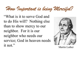 “What is it to serve God and
to do His will? Nothing else
than to show mercy to our
neighbor. For it is our
neighbor who needs our
service; God in heaven needs
it not.” Martin Luther
 