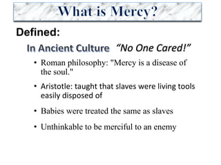 Defined:
• Roman philosophy: "Mercy is a disease of
the soul."
• Aristotle:	taught	that	slaves	were	living	tools	
easily	disposed	of
• Babies were treated the same as slaves
• Unthinkable to be merciful to an enemy
“No	One	Cared!”
 