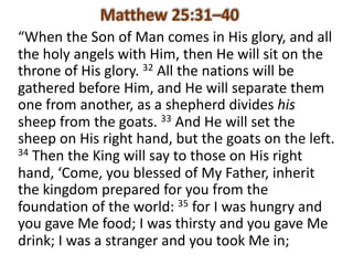 “When	the	Son	of	Man	comes	in	His	glory,	and	all	
the	holy	angels	with	Him,	then	He	will	sit	on	the	
throne	of	His	glory.	32 All	the	nations	will	be	
gathered	before	Him,	and	He	will	separate	them	
one	from	another,	as	a	shepherd	divides	his
sheep	from	the	goats.	33 And	He	will	set	the	
sheep	on	His	right	hand,	but	the	goats	on	the	left.	
34 Then	the	King	will	say	to	those	on	His	right	
hand,	‘Come,	you	blessed	of	My	Father,	inherit	
the	kingdom	prepared	for	you	from	the	
foundation	of	the	world:	35 for	I	was	hungry	and	
you	gave	Me	food;	I	was	thirsty	and	you	gave	Me	
drink;	I	was	a	stranger	and	you	took	Me	in;	
 
