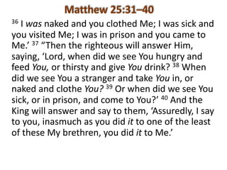 36 I	was naked	and	you	clothed	Me;	I	was	sick	and	
you	visited	Me;	I	was	in	prison	and	you	came	to	
Me.’	37 “Then	the	righteous	will	answer	Him,	
saying,	‘Lord,	when	did	we	see	You	hungry	and	
feed	You, or	thirsty	and	give	You drink?	38 When	
did	we	see	You	a	stranger	and	take	You in,	or	
naked	and	clothe	You? 39 Or	when	did	we	see	You	
sick,	or	in	prison,	and	come	to	You?’	40 And	the	
King	will	answer	and	say	to	them,	‘Assuredly,	I	say	
to	you,	inasmuch	as	you	did	it to	one	of	the	least	
of	these	My	brethren,	you	did	it to	Me.’	
 