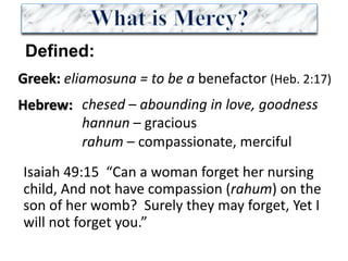 Greek: eliamosuna =	to	be	a	benefactor	(Heb.	2:17)	
Hebrew:
Defined:
chesed – abounding	in	love,	goodness
hannun – gracious
rahum – compassionate,	merciful
Isaiah	49:15		“Can	a	woman	forget	her	nursing	
child,	And	not	have	compassion	(rahum) on	the	
son	of	her	womb?		Surely	they	may	forget,	Yet	I	
will	not	forget	you.”	
 