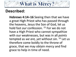 Described:
Hebrews	4:14–16	Seeing	then	that	we	have	
a	great	High	Priest	who	has	passed	through	
the	heavens,	Jesus	the	Son	of	God,	let	us	
hold	fast	our confession.	15 For	we	do	not	
have	a	High	Priest	who	cannot	sympathize	
with	our	weaknesses,	but	was	in	all	points
tempted	as	we	are, yet without	sin.	16 Let	us	
therefore	come	boldly	to	the	throne	of	
grace,	that	we	may	obtain	mercy	and	find	
grace	to	help	in	time	of	need.	
 