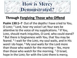 Through	Forgiving	Those	who	Offend
Psalm	130:1–7		Out	of	the	depths	I	have	cried	to	You,	
O	LORD;	2 Lord,	hear	my	voice!	Let	Your	ears	be	
attentive	to	the	voice	of	my	supplications.	3 If	You,	
LORD,	should	mark	iniquities,	O	Lord,	who	could	stand?	
4 But	there	is	forgiveness	with	You,	that	You	may	be	
feared.	5 I	wait	for	the	LORD,	my	soul	waits,	and	in	His	
word	I	do	hope.	6 My	soul	waits	for	the	Lord	more	
than	those	who	watch	for	the	morning— Yes,	more	
than	those	who	watch	for	the	morning.	7 O	Israel,	
hope	in	the	LORD;	for	with	the	LORD there	is	mercy,	
 